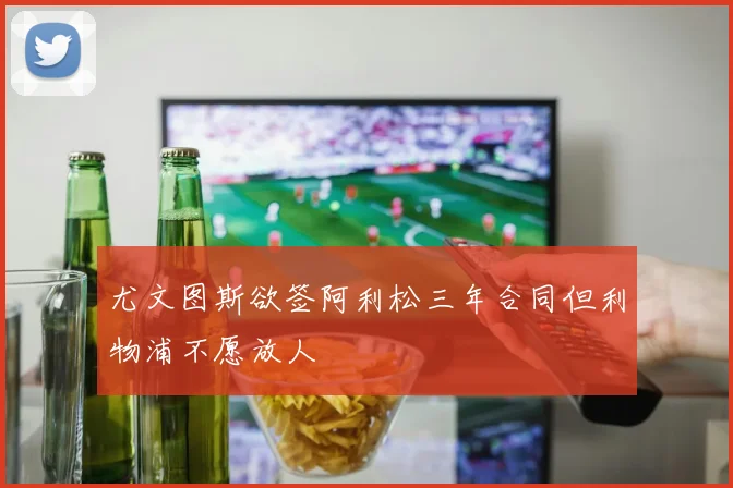 尤文图斯欲签阿利松三年合同但利物浦不愿放人