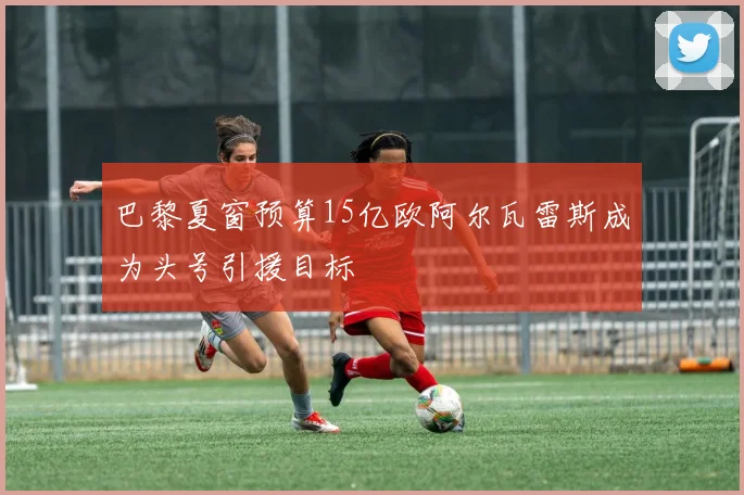 巴黎夏窗预算15亿欧阿尔瓦雷斯成为头号引援目标