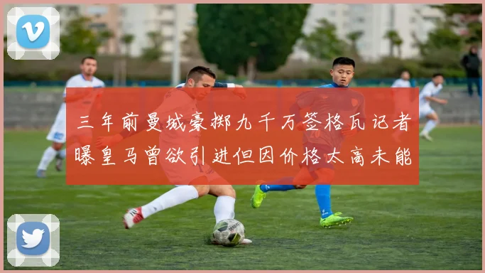 三年前曼城豪掷九千万签格瓦记者曝皇马曾欲引进但因价格太高未能成行