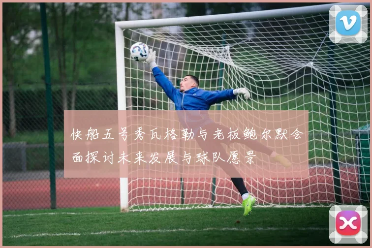 快船五号秀瓦格勒与老板鲍尔默会面探讨未来发展与球队愿景