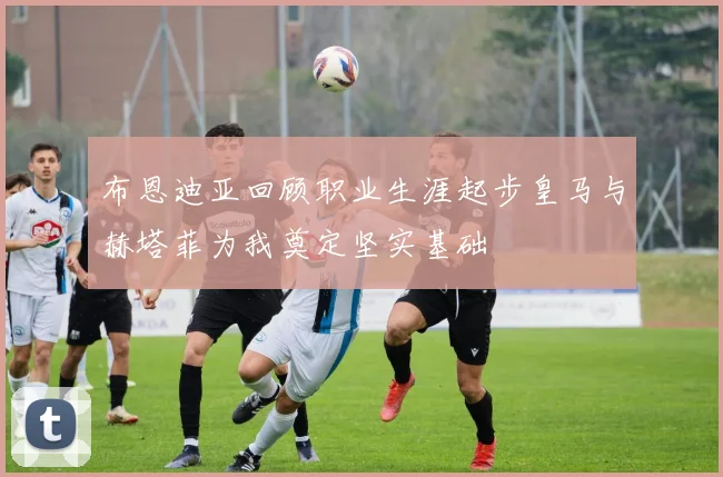 布恩迪亚回顾职业生涯起步皇马与赫塔菲为我奠定坚实基础