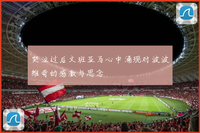 哭泣过后文班亚马心中涌现对波波维奇的感激与思念
