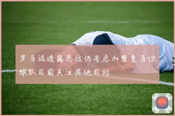 罗马诺透露恩佐仍考虑加盟皇马但球队目前关注其他目标