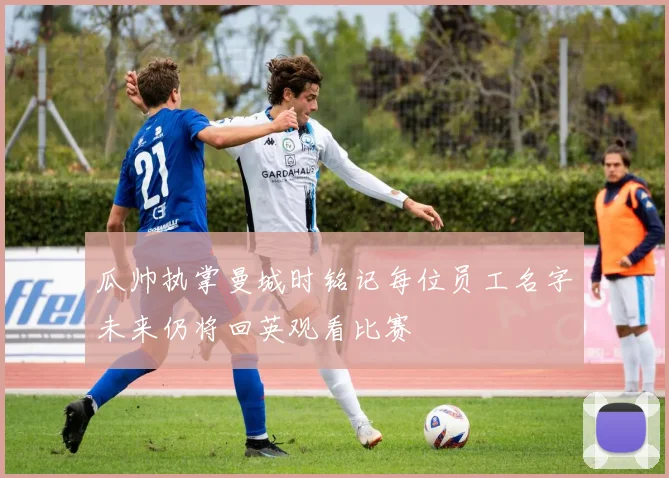 瓜帅执掌曼城时铭记每位员工名字未来仍将回英观看比赛