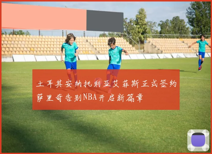 土耳其安纳托利亚艾菲斯正式签约萨里奇告别NBA开启新篇章