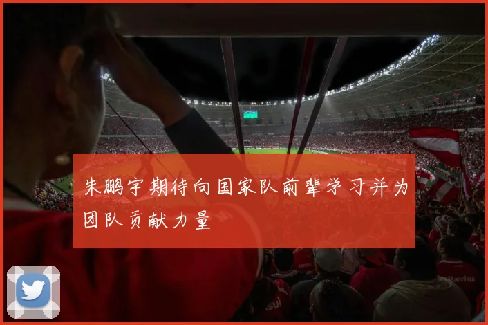 朱鹏宇期待向国家队前辈学习并为团队贡献力量