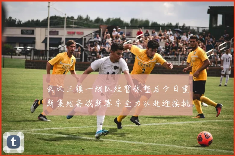 武汉三镇一线队短暂休整后今日重新集结备战新赛季全力以赴迎接挑战