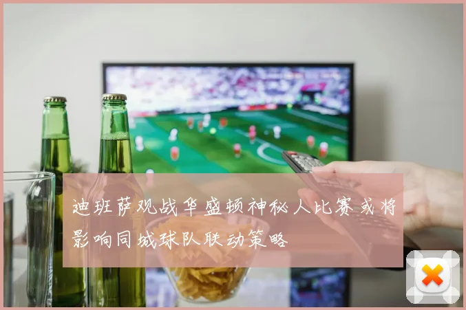 迪班萨观战华盛顿神秘人比赛或将影响同城球队联动策略