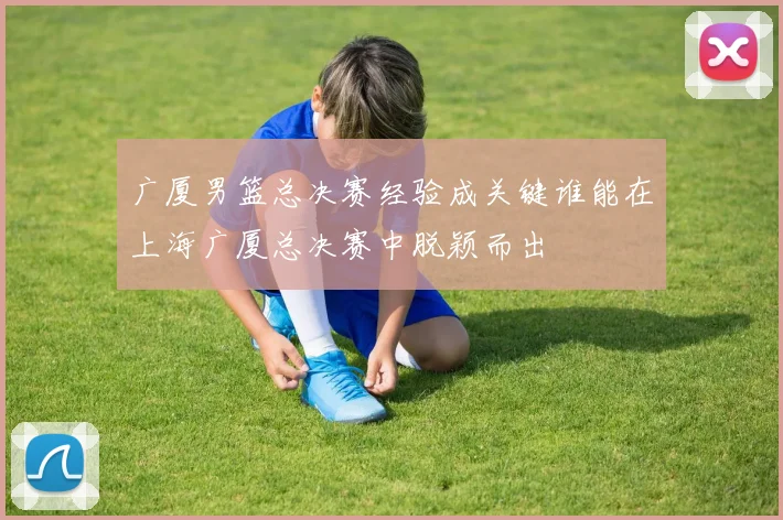 广厦男篮总决赛经验成关键谁能在上海广厦总决赛中脱颖而出