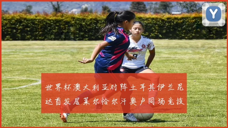 世界杯澳大利亚对阵土耳其伊兰昆达首发居莱尔恰尔汗奥卢同场竞技