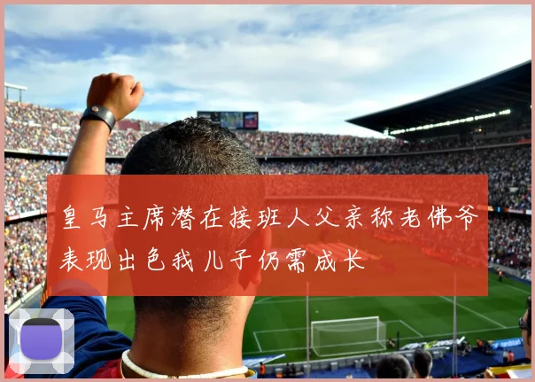 皇马主席潜在接班人父亲称老佛爷表现出色我儿子仍需成长